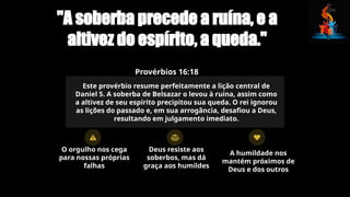 "A soberba precede a ruína, e a
altivez do espírito, a queda."
Provérbios 16:18
Este provérbio resume perfeitamente a lição central de
Daniel 5. A soberba de Belsazar o levou à ruína, assim como
a altivez de seu espírito precipitou sua queda. O rei ignorou
as lições do passado e, em sua arrogância, desafiou a Deus,
resultando em julgamento imediato.
O orgulho nos cega
para nossas próprias
falhas
Deus resiste aos
soberbos, mas dá
graça aos humildes
A humildade nos
mantém próximos de
Deus e dos outros
 