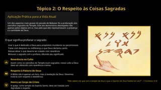 Tópico 2: O Respeito às Coisas Sagradas
Aplicação Prática para a Vida Atual
Um dos aspectos mais graves do pecado de Belsazar foi a profanação dos
utensílios sagrados do Templo. Este ato demonstrou desrespeito não
apenas pelos objetos em si, mas pelo que eles representavam: a presença
e a santidade de Deus.
O que significa profanar o sagrado:
Usar o que é dedicado a Deus para propósitos mundanos ou pecaminosos
Tratar com desprezo ou indiferença o que Deus declarou santo
Dessacralizar o que deveria ser tratado com reverência
Misturar o sagrado com o profano, diluindo seu significado
Reverência no Culto
Assim como os utensílios do Templo eram sagrados, nosso culto a Deus
deve ser oferecido com reverência e temor.
Respeito à Palavra de Deus
A Bíblia não é apenas um livro, mas a revelação de Deus. Devemos
tratá-la com respeito e obediência.
Honra ao Corpo de Cristo
A igreja, como templo do Espírito Santo, deve ser tratada com
dignidade e respeito.
"Não sabeis vós que sois o templo de Deus e que o Espírito de Deus habita em vós?" - 1 Coríntios 3:16
 