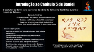 Introdução ao Capítulo 5 de Daniel
O capítulo 5 de Daniel narra os eventos do último dia do Império Babilônico, durante o
reinado de Belsazar.
Contexto Histórico:
Ocorre durante a decadência do Império Babilônico
Belsazar era filho ou neto de Nabucodonosor
Os persas já cercavam a cidade de Babilônia
Daniel tinha aproximadamente 80 anos nesta época
Resumo do Capítulo
Belsazar organiza um grande banquete para mil dos
seus nobres
Ordena que tragam os utensílios sagrados do
Templo de Jerusalém
Uma mão misteriosa escreve na parede do palácio
Daniel é chamado para interpretar a escrita
Daniel revela o julgamento divino contra Belsazar
Naquela mesma noite, Belsazar é morto e Dario, o
medo, assume o reino
"O orgulho precede a ruína, e a altivez do
espírito, a queda." - Provérbios 16:18
 