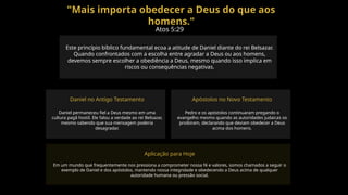 "Mais importa obedecer a Deus do que aos
homens."
Atos 5:29
Este princípio bíblico fundamental ecoa a atitude de Daniel diante do rei Belsazar.
Quando confrontados com a escolha entre agradar a Deus ou aos homens,
devemos sempre escolher a obediência a Deus, mesmo quando isso implica em
riscos ou consequências negativas.
Daniel no Antigo Testamento
Daniel permaneceu fiel a Deus mesmo em uma
cultura pagã hostil. Ele falou a verdade ao rei Belsazar,
mesmo sabendo que sua mensagem poderia
desagradar.
Apóstolos no Novo Testamento
Pedro e os apóstolos continuaram pregando o
evangelho mesmo quando as autoridades judaicas os
proibiram, declarando que deviam obedecer a Deus
acima dos homens.
Aplicação para Hoje
Em um mundo que frequentemente nos pressiona a comprometer nossa fé e valores, somos chamados a seguir o
exemplo de Daniel e dos apóstolos, mantendo nossa integridade e obedecendo a Deus acima de qualquer
autoridade humana ou pressão social.
 