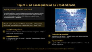Tópico 4: As Consequências da Desobediência
Aplicação Prática para a Vida Atual
A história de Belsazar nos ensina que a desobediência a Deus e a rejeição
de Seus princípios trazem consequências inevitáveis. Embora Deus seja
misericordioso e paciente, Ele também é justo e não pode ignorar o
pecado persistente e deliberado.
"Naquela mesma noite, foi morto Belsazar, rei dos caldeus. E Dario, o medo,
com cerca de sessenta e dois anos, se apoderou do reino." - Daniel 5:30-31
Advertências Ignoradas
Belsazar conhecia a história de Nabucodonosor, mas ignorou as lições e
advertências que ela continha.
Julgamento Divino
O julgamento de Deus foi preciso e inevitável: "Pesado foste na balança
e achado em falta."
Consequências Imediatas
O julgamento não tardou - "naquela mesma noite" Belsazar perdeu
tanto seu reino quanto sua vida.
Impacto Histórico
A queda de Belsazar marcou o fim do Império Babilônico e o início do
domínio medo-persa.
"Não vos enganeis: de Deus não se zomba; pois aquilo que o homem semear, isso também ceifará." - Gálatas 6:7
 