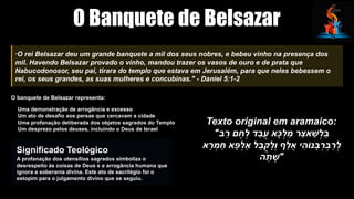 O Banquete de Belsazar
"O rei Belsazar deu um grande banquete a mil dos seus nobres, e bebeu vinho na presença dos
mil. Havendo Belsazar provado o vinho, mandou trazer os vasos de ouro e de prata que
Nabucodonosor, seu pai, tirara do templo que estava em Jerusalém, para que neles bebessem o
rei, os seus grandes, as suas mulheres e concubinas." - Daniel 5:1-2
O banquete de Belsazar representa:
Uma demonstração de arrogância e excesso
Um ato de desafio aos persas que cercavam a cidade
Uma profanação deliberada dos objetos sagrados do Templo
Um desprezo pelos deuses, incluindo o Deus de Israel
Significado Teológico
A profanação dos utensílios sagrados simboliza o
desrespeito às coisas de Deus e a arrogância humana que
ignora a soberania divina. Este ato de sacrilégio foi o
estopim para o julgamento divino que se seguiu.
Texto original em aramaico:
"‫ב‬ַ
‫ר‬ ‫ם‬ ֶ
‫ח‬ְ
‫ל‬ ‫ד‬ַ
‫ב‬ֲ
‫ע‬ ‫א‬‫ָּכ‬ְ
‫ל‬ ַ
‫מ‬ ‫ר‬‫אַּצ‬ ‫ַׁש‬ְ
‫ל‬‫ֵּב‬
‫א‬ָ
‫ר‬ ְ
‫מ‬ ַ
‫ח‬ ‫א‬ ‫ָּפ‬ְ
‫ַאל‬ ‫ל‬ֵ
‫ב‬ֳ
‫ק‬ָ
‫ְל‬
‫ו‬ ‫ף‬ַ
‫ל‬ ֲ
‫א‬ ‫י‬ ִ
‫נֹוה‬ ָ
‫ב‬ְ
‫ר‬ ְ
‫ב‬ַ
‫ר‬ְ
‫ל‬
‫ה‬ ֵ
‫ת‬ ‫"ָׁש‬
 