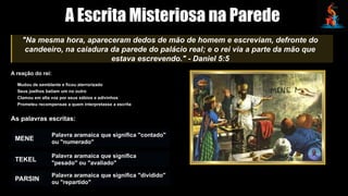 A Escrita Misteriosa na Parede
"Na mesma hora, apareceram dedos de mão de homem e escreviam, defronte do
candeeiro, na caiadura da parede do palácio real; e o rei via a parte da mão que
estava escrevendo." - Daniel 5:5
A reação do rei:
Mudou de semblante e ficou aterrorizado
Seus joelhos batiam um no outro
Clamou em alta voz por seus sábios e adivinhos
Prometeu recompensas a quem interpretasse a escrita
As palavras escritas:
MENE
Palavra aramaica que significa "contado"
ou "numerado"
TEKEL
Palavra aramaica que significa
"pesado" ou "avaliado"
PARSIN
Palavra aramaica que significa "dividido"
ou "repartido"
 