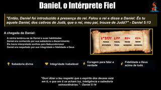 Daniel, o Intérprete Fiel
"Então, Daniel foi introduzido à presença do rei. Falou o rei e disse a Daniel: És tu
aquele Daniel, dos cativos de Judá, que o rei, meu pai, trouxe de Judá?" - Daniel 5:13
A chegada de Daniel:
A rainha lembrou-se de Daniel e suas habilidades
Daniel era conhecido por sua sabedoria e discernimento
Ele havia interpretado sonhos para Nabucodonosor
Daniel era respeitado por sua integridade e fidelidade a Deus
Sabedoria divina Integridade inabalável
Coragem para falar a
verdade
Fidelidade a Deus
acima de tudo
"Ouvi dizer a teu respeito que o espírito dos deuses está
em ti, e que em ti se acham luz, inteligência e sabedoria
extraordinárias." - Daniel 5:14
 