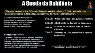 A Queda da Babilônia
"Naquela mesma noite, foi morto Belsazar, rei dos caldeus. E Dario, o medo, com
cerca de sessenta e dois anos, se apoderou do reino." - Daniel 5:30-31
O cumprimento imediato da profecia:
A queda ocorreu na mesma noite da interpretação
Os persas desviaram o curso do rio Eufrates
Entraram na cidade por baixo dos portões
Belsazar foi morto e Dario assumiu o reino
Contexto Histórico
A queda da Babilônia para os medos e persas em
539 a.C. marcou o fim do Império Babilônico e o
início do Império Persa, conforme profetizado por
Daniel anteriormente (Daniel 2). Este evento
também permitiu que os judeus retornassem à sua
terra, conforme profetizado por Jeremias.
605 a.C. - Nabucodonosor conquista Jerusalém
586 a.C. - Destruição do Templo de Jerusalém
539 a.C. - Queda da Babilônia para os medos
e persas
538 a.C. - Decreto de Ciro permitindo o retorno
dos judeus
A queda da Babilônia foi também profetizada por Isaías
(Isaías 13 e 14) e Jeremias (Jeremias 50 e 51).
 