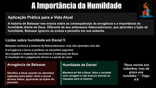 A Importância da Humildade
Aplicação Prática para a Vida Atual
A história de Belsazar nos ensina sobre as consequências da arrogância e a importância da
humildade diante de Deus. Diferente de seu antecessor Nabucodonosor, que aprendeu a lição da
humildade, Belsazar ignorou os avisos e persistiu em sua soberba.
Lições sobre humildade em Daniel 5:
Belsazar conhecia a história de Nabucodonosor, mas não aprendeu com ela
A arrogância o levou a profanar os utensílios sagrados
Seu orgulho o impediu de reconhecer a soberania de Deus
O resultado foi o julgamento divino e a perda do reino
Arrogância de Belsazar
Desafiou a Deus usando os utensílios
sagrados para beber vinho e louvar
deuses falsos, ignorando as lições do
passado.
Humildade de Daniel
Manteve-se fiel a Deus, falou a verdade
com coragem e não buscou honras ou
riquezas para si mesmo.
"Deus resiste aos
soberbos, mas dá
graça aos
humildes." - Tiago
4:6
 