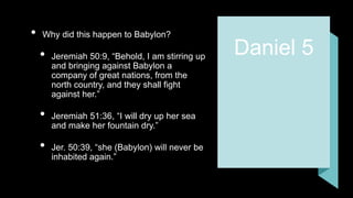 Daniel 5
• Why did this happen to Babylon?
• Jeremiah 50:9, “Behold, I am stirring up
and bringing against Babylon a
company of great nations, from the
north country, and they shall fight
against her.”
• Jeremiah 51:36, “I will dry up her sea
and make her fountain dry.”
• Jer. 50:39, “she (Babylon) will never be
inhabited again.”
 