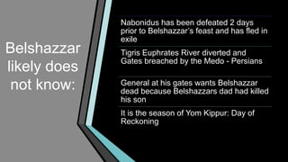Belshazzar
likely does
not know:
Nabonidus has been defeated 2 days
prior to Belshazzar’s feast and has fled in
exile
Tigris Euphrates River diverted and
Gates breached by the Medo - Persians
General at his gates wants Belshazzar
dead because Belshazzars dad had killed
his son
It is the season of Yom Kippur: Day of
Reckoning
 