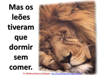 Mas os leões tiveram que dormir  sem comer.Pr. Welfany NolascoRodrigues  http://esbocopregacao.blogspot.com/