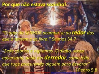 Por que não estava sozinho!“O anjo do SENHOR acampa-se ao redordos que o temem e os livra.” Salmos 34.7“Sede sóbrios e vigilantes. O diabo, vosso adversário, anda em derredor, como leão que ruge procurando alguém para devorar” I Pedro 5.8Pr. Welfany NolascoRodrigues  http://esbocopregacao.blogspot.com/