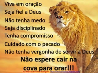 Viva em oraçãoSeja fiel a DeusNão tenha medoSeja disciplinadoTenha compromissoCuidado com o pecadoNão tenha vergonha de servir a DeusNão espere cair na cova para orar!!!Pr. Welfany NolascoRodrigues  http://esbocopregacao.blogspot.com/