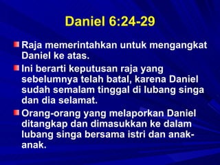 Daniel 6:24-29
Raja memerintahkan untuk mengangkat
Daniel ke atas.
Ini berarti keputusan raja yang
sebelumnya telah batal, karena Daniel
sudah semalam tinggal di lubang singa
dan dia selamat.
Orang-orang yang melaporkan Daniel
ditangkap dan dimasukkan ke dalam
lubang singa bersama istri dan anak-
anak.
 