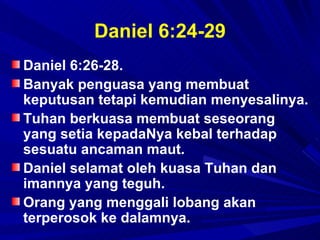 Daniel 6:24-29
Daniel 6:26-28.
Banyak penguasa yang membuat
keputusan tetapi kemudian menyesalinya.
Tuhan berkuasa membuat seseorang
yang setia kepadaNya kebal terhadap
sesuatu ancaman maut.
Daniel selamat oleh kuasa Tuhan dan
imannya yang teguh.
Orang yang menggali lobang akan
terperosok ke dalamnya.
 