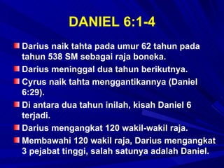 DANIEL 6:1-4
Darius naik tahta pada umur 62 tahun pada
tahun 538 SM sebagai raja boneka.
Darius meninggal dua tahun berikutnya.
Cyrus naik tahta menggantikannya (Daniel
6:29).
Di antara dua tahun inilah, kisah Daniel 6
terjadi.
Darius mengangkat 120 wakil-wakil raja.
Membawahi 120 wakil raja, Darius mengangkat
3 pejabat tinggi, salah satunya adalah Daniel.
 
