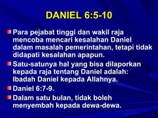 DANIEL 6:5-10
Para pejabat tinggi dan wakil raja
mencoba mencari kesalahan Daniel
dalam masalah pemerintahan, tetapi tidak
didapati kesalahan apapun.
Satu-satunya hal yang bisa dilaporkan
kepada raja tentang Daniel adalah:
Ibadah Daniel kepada Allahnya.
Daniel 6:7-9.
Dalam satu bulan, tidak boleh
menyembah kepada dewa-dewa.
 