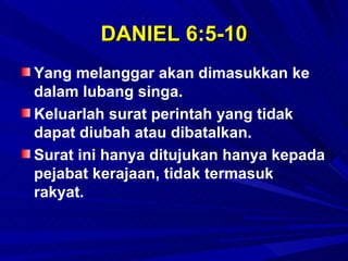 DANIEL 6:5-10
Yang melanggar akan dimasukkan ke
dalam lubang singa.
Keluarlah surat perintah yang tidak
dapat diubah atau dibatalkan.
Surat ini hanya ditujukan hanya kepada
pejabat kerajaan, tidak termasuk
rakyat.
 
