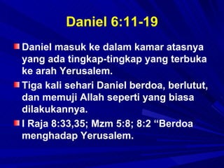 Daniel 6:11-19
Daniel masuk ke dalam kamar atasnya
yang ada tingkap-tingkap yang terbuka
ke arah Yerusalem.
Tiga kali sehari Daniel berdoa, berlutut,
dan memuji Allah seperti yang biasa
dilakukannya.
I Raja 8:33,35; Mzm 5:8; 8:2 “Berdoa
menghadap Yerusalem.
 