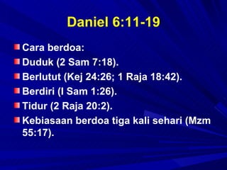 Daniel 6:11-19
Cara berdoa:
Duduk (2 Sam 7:18).
Berlutut (Kej 24:26; 1 Raja 18:42).
Berdiri (I Sam 1:26).
Tidur (2 Raja 20:2).
Kebiasaan berdoa tiga kali sehari (Mzm
55:17).
 