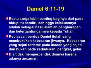 Daniel 6:11-19
Restu sorga lebih penting baginya dari pada
hidup itu sendiri, sehingga kelakuannya
adalah sebagai hasil alamiah pengharapan
dan ketergantungannya kepada Tuhan.
Kebiasaan berdoa Daniel itulah yang
membuktikan kebesaran jiwanya. Kebesaran
yang sejati terletak pada ibadah yang sejati
dan bukan pada kedudukan, pangkat, gelar.
Dia tidak memperpendek doanya karena
adanya ancaman.
 