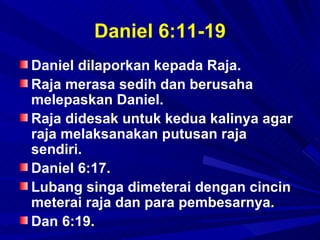 Daniel 6:11-19
Daniel dilaporkan kepada Raja.
Raja merasa sedih dan berusaha
melepaskan Daniel.
Raja didesak untuk kedua kalinya agar
raja melaksanakan putusan raja
sendiri.
Daniel 6:17.
Lubang singa dimeterai dengan cincin
meterai raja dan para pembesarnya.
Dan 6:19.
 