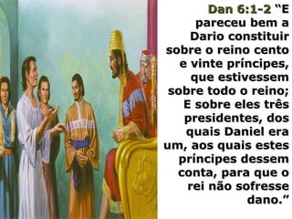 Dan 6:1-2Dan 6:1-2 “E“E
pareceu bem apareceu bem a
Dario constituirDario constituir
sobre o reino centosobre o reino cento
e vinte príncipes,e vinte príncipes,
que estivessemque estivessem
sobre todo o reino;sobre todo o reino;
E sobre eles trêsE sobre eles três
presidentes, dospresidentes, dos
quais Daniel eraquais Daniel era
um, aos quais estesum, aos quais estes
príncipes dessempríncipes dessem
conta, para que oconta, para que o
rei não sofresserei não sofresse
dano.”dano.”
 