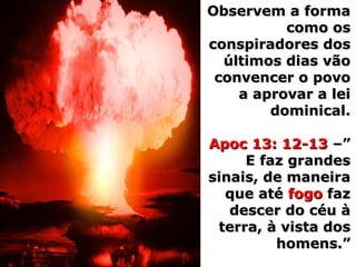 Observem a formaObservem a forma
como oscomo os
conspiradores dosconspiradores dos
últimos dias vãoúltimos dias vão
convencer o povoconvencer o povo
a aprovar a leia aprovar a lei
dominical.dominical.
Apoc 13: 12-13Apoc 13: 12-13 –”–”
E faz grandesE faz grandes
sinais, de maneirasinais, de maneira
que atéque até fogofogo fazfaz
descer do céu àdescer do céu à
terra, à vista dosterra, à vista dos
homens.”homens.”
 