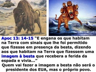 Apoc 13: 14-15Apoc 13: 14-15 “E engana os que habitam“E engana os que habitam
na Terra com sinais que lhe foi permitidona Terra com sinais que lhe foi permitido
que fizesse em presença da besta, dizendoque fizesse em presença da besta, dizendo
aos que habitam na Terra que fizessem umaaos que habitam na Terra que fizessem uma
imagem à bestaimagem à besta que recebera a ferida daque recebera a ferida da
espada e vivia...”espada e vivia...”
Quem vai fazer a imagem a besta não será oQuem vai fazer a imagem a besta não será o
presidente dos EUA, mas o próprio povo.presidente dos EUA, mas o próprio povo.
 