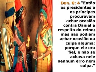 Dan. 6: 4Dan. 6: 4 “Então“Então
os presidentes eos presidentes e
os príncipesos príncipes
procuravamprocuravam
achar ocasiãoachar ocasião
contra Daniel acontra Daniel a
respeito do reino;respeito do reino;
mas não podiammas não podiam
achar ocasião ouachar ocasião ou
culpa alguma;culpa alguma;
porque ele eraporque ele era
fiel, e não sefiel, e não se
achava neleachava nele
nenhum erro nemnenhum erro nem
culpa.”culpa.”
 