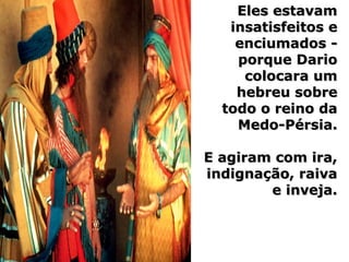 Eles estavamEles estavam
insatisfeitos einsatisfeitos e
enciumados -enciumados -
porque Darioporque Dario
colocara umcolocara um
hebreu sobrehebreu sobre
todo o reino datodo o reino da
Medo-Pérsia.Medo-Pérsia.
E agiram com ira,E agiram com ira,
indignação, raivaindignação, raiva
e inveja.e inveja.
 