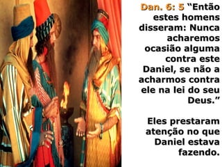 Dan. 6: 5Dan. 6: 5 “Então“Então
estes homensestes homens
disseram: Nuncadisseram: Nunca
acharemosacharemos
ocasião algumaocasião alguma
contra estecontra este
Daniel, se não aDaniel, se não a
acharmos contraacharmos contra
ele na lei do seuele na lei do seu
Deus.”Deus.”
Eles prestaramEles prestaram
atenção no queatenção no que
Daniel estavaDaniel estava
fazendo.fazendo.
 