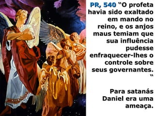 PR, 540PR, 540 “O profeta“O profeta
havia sido exaltadohavia sido exaltado
em mando noem mando no
reino, e os anjosreino, e os anjos
maus temiam quemaus temiam que
sua influênciasua influência
pudessepudesse
enfraquecer-lhes oenfraquecer-lhes o
controle sobrecontrole sobre
seus governantes.seus governantes.
““
Para satanásPara satanás
Daniel era umaDaniel era uma
ameaça.ameaça.
 