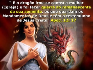 ““ E o dragão irou-se contra a mulherE o dragão irou-se contra a mulher
(Igreja) e foi fazer(Igreja) e foi fazer guerra ao remanescenteguerra ao remanescente
da sua sementeda sua semente, os que guardam os, os que guardam os
Mandamentos de Deus e têm o testemunhoMandamentos de Deus e têm o testemunho
de Jesus Cristo”de Jesus Cristo” Apoc. 12: 17Apoc. 12: 17
 