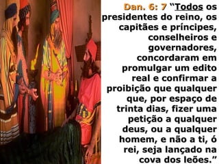 Dan. 6: 7Dan. 6: 7 ““TodosTodos osos
presidentes do reino, ospresidentes do reino, os
capitães e príncipes,capitães e príncipes,
conselheiros econselheiros e
governadores,governadores,
concordaram emconcordaram em
promulgar um editopromulgar um edito
real e confirmar areal e confirmar a
proibição que qualquerproibição que qualquer
que, por espaço deque, por espaço de
trinta dias, fizer umatrinta dias, fizer uma
petição a qualquerpetição a qualquer
deus, ou a qualquerdeus, ou a qualquer
homem, e não a ti, óhomem, e não a ti, ó
rei, seja lançado narei, seja lançado na
cova dos leões.”cova dos leões.”
 