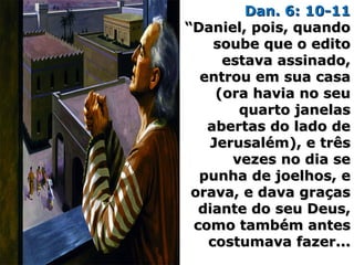 Dan. 6: 10-11Dan. 6: 10-11
“Daniel, pois, quando“Daniel, pois, quando
soube que o editosoube que o edito
estava assinado,estava assinado,
entrou em sua casaentrou em sua casa
(ora havia no seu(ora havia no seu
quarto janelasquarto janelas
abertas do lado deabertas do lado de
Jerusalém), e trêsJerusalém), e três
vezes no dia sevezes no dia se
punha de joelhos, epunha de joelhos, e
orava, e dava graçasorava, e dava graças
diante do seu Deus,diante do seu Deus,
como também antescomo também antes
costumava fazer...costumava fazer...
 
