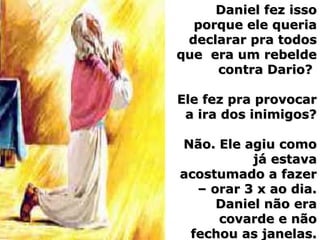 Daniel fez issoDaniel fez isso
porque ele queriaporque ele queria
declarar pra todosdeclarar pra todos
que era um rebeldeque era um rebelde
contra Dario?contra Dario?
Ele fez pra provocarEle fez pra provocar
a ira dos inimigos?a ira dos inimigos?
Não. Ele agiu comoNão. Ele agiu como
já estavajá estava
acostumado a fazeracostumado a fazer
– orar 3 x ao dia.– orar 3 x ao dia.
Daniel não eraDaniel não era
covarde e nãocovarde e não
fechou as janelas.fechou as janelas.
 