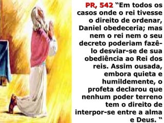 PR, 542PR, 542 “Em todos os“Em todos os
casos onde o rei tivessecasos onde o rei tivesse
o direito de ordenar,o direito de ordenar,
Daniel obedeceria; masDaniel obedeceria; mas
nem o rei nem o seunem o rei nem o seu
decreto poderiam fazê-decreto poderiam fazê-
lo desviar-se de sualo desviar-se de sua
obediência ao Rei dosobediência ao Rei dos
reis. Assim ousada,reis. Assim ousada,
embora quieta eembora quieta e
humildemente, ohumildemente, o
profeta declarou queprofeta declarou que
nenhum poder terrenonenhum poder terreno
tem o direito detem o direito de
interpor-se entre a almainterpor-se entre a alma
e Deus. “e Deus. “
 