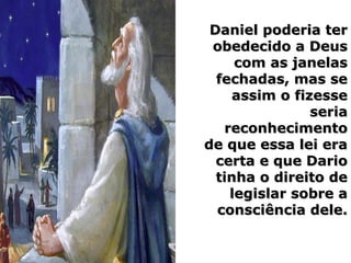 Daniel poderia terDaniel poderia ter
obedecido a Deusobedecido a Deus
com as janelascom as janelas
fechadas, mas sefechadas, mas se
assim o fizesseassim o fizesse
seriaseria
reconhecimentoreconhecimento
de que essa lei erade que essa lei era
certa e que Dariocerta e que Dario
tinha o direito detinha o direito de
legislar sobre alegislar sobre a
consciência dele.consciência dele.
 