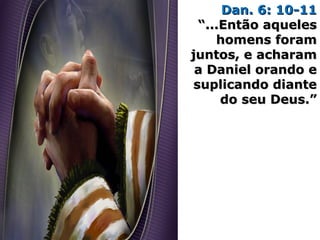 Dan. 6: 10-11Dan. 6: 10-11
“...Então aqueles“...Então aqueles
homens foramhomens foram
juntos, e acharamjuntos, e acharam
a Daniel orando ea Daniel orando e
suplicando diantesuplicando diante
do seu Deus.”do seu Deus.”
 