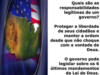 Quais são asQuais são as
responsabilidadesresponsabilidades
legítimas de umlegítimas de um
governo?governo?
Proteger a liberdadeProteger a liberdade
de seus cidadãos ede seus cidadãos e
manter a ordemmanter a ordem
desde que não choquedesde que não choque
com a vontade decom a vontade de
Deus.Deus.
O governo podeO governo pode
legislar sobre os 6legislar sobre os 6
últimos mandamentosúltimos mandamentos
da Lei de Deus.da Lei de Deus.
 