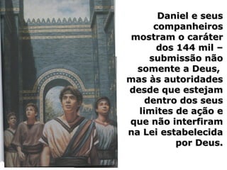 Daniel e seusDaniel e seus
companheiroscompanheiros
mostram o carátermostram o caráter
dos 144 mil –dos 144 mil –
submissão nãosubmissão não
somente a Deus,somente a Deus,
mas às autoridadesmas às autoridades
desde que estejamdesde que estejam
dentro dos seusdentro dos seus
limites de ação elimites de ação e
que não interfiramque não interfiram
na Lei estabelecidana Lei estabelecida
por Deus.por Deus.
 