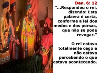 Dan. 6: 12Dan. 6: 12
“...Respondeu o rei,“...Respondeu o rei,
dizendo: Estadizendo: Esta
palavra é certa,palavra é certa,
conforme a lei dosconforme a lei dos
medos e dos persas,medos e dos persas,
que não se podeque não se pode
revogar.”revogar.”
O rei estavaO rei estava
totalmente cego etotalmente cego e
não estavanão estava
percebendo o quepercebendo o que
estava acontecendo.estava acontecendo.
 