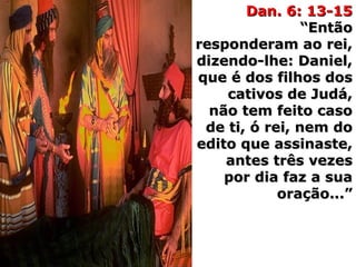 Dan. 6: 13-15Dan. 6: 13-15
“Então“Então
responderam ao rei,responderam ao rei,
dizendo-lhe: Daniel,dizendo-lhe: Daniel,
que é dos filhos dosque é dos filhos dos
cativos de Judá,cativos de Judá,
não tem feito casonão tem feito caso
de ti, ó rei, nem dode ti, ó rei, nem do
edito que assinaste,edito que assinaste,
antes três vezesantes três vezes
por dia faz a suapor dia faz a sua
oração...”oração...”
 