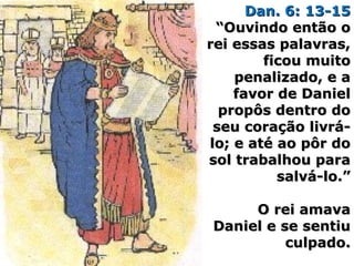 Dan. 6: 13-15Dan. 6: 13-15
“Ouvindo então o“Ouvindo então o
rei essas palavras,rei essas palavras,
ficou muitoficou muito
penalizado, e apenalizado, e a
favor de Danielfavor de Daniel
propôs dentro dopropôs dentro do
seu coração livrá-seu coração livrá-
lo; e até ao pôr dolo; e até ao pôr do
sol trabalhou parasol trabalhou para
salvá-lo.”salvá-lo.”
O rei amavaO rei amava
Daniel e se sentiuDaniel e se sentiu
culpado.culpado.
 