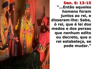 Dan. 6: 13-15Dan. 6: 13-15
“...Então aqueles“...Então aqueles
homens foramhomens foram
juntos ao rei, ejuntos ao rei, e
disseram-lhe: Sabe,disseram-lhe: Sabe,
ó rei, que é lei dosó rei, que é lei dos
medos e dos persasmedos e dos persas
que nenhum editoque nenhum edito
ou decreto, que oou decreto, que o
rei estabeleça, serei estabeleça, se
pode mudar.”pode mudar.”
 