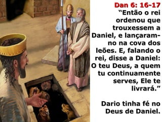 Dan 6: 16-17Dan 6: 16-17
“Então o rei“Então o rei
ordenou queordenou que
trouxessem atrouxessem a
Daniel, e lançaram-Daniel, e lançaram-
no na cova dosno na cova dos
leões. E, falando oleões. E, falando o
rei, disse a Daniel:rei, disse a Daniel:
O teu Deus, a quemO teu Deus, a quem
tu continuamentetu continuamente
serves, Ele teserves, Ele te
livrará.”livrará.”
Dario tinha fé noDario tinha fé no
Deus de Daniel.Deus de Daniel.
 