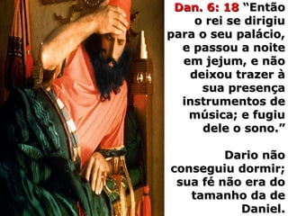 Dan. 6: 18Dan. 6: 18 “Então“Então
o rei se dirigiuo rei se dirigiu
para o seu palácio,para o seu palácio,
e passou a noitee passou a noite
em jejum, e nãoem jejum, e não
deixou trazer àdeixou trazer à
sua presençasua presença
instrumentos deinstrumentos de
música; e fugiumúsica; e fugiu
dele o sono.”dele o sono.”
Dario nãoDario não
conseguiu dormir;conseguiu dormir;
sua fé não era dosua fé não era do
tamanho da detamanho da de
Daniel.Daniel.
 