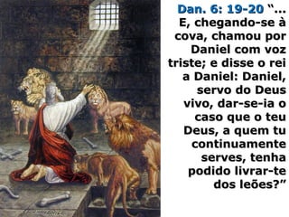 Dan. 6: 19-20Dan. 6: 19-20 “...“...
E, chegando-se àE, chegando-se à
cova, chamou porcova, chamou por
Daniel com vozDaniel com voz
triste; e disse o reitriste; e disse o rei
a Daniel: Daniel,a Daniel: Daniel,
servo do Deusservo do Deus
vivo, dar-se-ia ovivo, dar-se-ia o
caso que o teucaso que o teu
Deus, a quem tuDeus, a quem tu
continuamentecontinuamente
serves, tenhaserves, tenha
podido livrar-tepodido livrar-te
dos leões?”dos leões?”
 