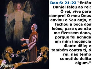 Dan 6: 21-22Dan 6: 21-22 “Então“Então
Daniel falou ao rei:Daniel falou ao rei:
Ó rei, vive paraÓ rei, vive para
sempre! O meu Deussempre! O meu Deus
enviou o Seu anjo, eenviou o Seu anjo, e
fechou a boca dosfechou a boca dos
leões, para que nãoleões, para que não
me fizessem dano,me fizessem dano,
porque foi achadaporque foi achada
em mim inocênciaem mim inocência
diante dEle; ediante dEle; e
também contra ti, ótambém contra ti, ó
rei, não tenhorei, não tenho
cometido delitocometido delito
algum.”algum.”
 