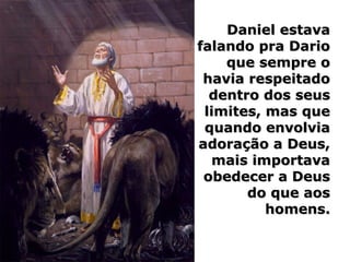 Daniel estavaDaniel estava
falando pra Dariofalando pra Dario
que sempre oque sempre o
havia respeitadohavia respeitado
dentro dos seusdentro dos seus
limites, mas quelimites, mas que
quando envolviaquando envolvia
adoração a Deus,adoração a Deus,
mais importavamais importava
obedecer a Deusobedecer a Deus
do que aosdo que aos
homens.homens.
 