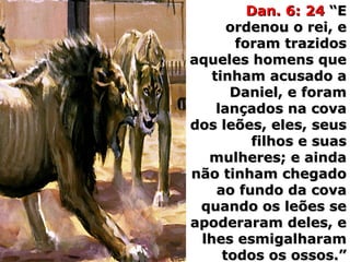 Dan. 6: 24Dan. 6: 24 “E“E
ordenou o rei, eordenou o rei, e
foram trazidosforam trazidos
aqueles homens queaqueles homens que
tinham acusado atinham acusado a
Daniel, e foramDaniel, e foram
lançados na covalançados na cova
dos leões, eles, seusdos leões, eles, seus
filhos e suasfilhos e suas
mulheres; e aindamulheres; e ainda
não tinham chegadonão tinham chegado
ao fundo da covaao fundo da cova
quando os leões sequando os leões se
apoderaram deles, eapoderaram deles, e
lhes esmigalharamlhes esmigalharam
todos os ossos.”todos os ossos.”
 